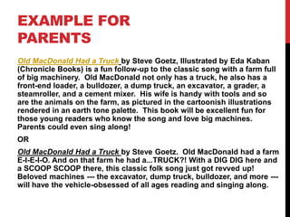 EXAMPLE FOR
PARENTS
Old MacDonald Had a Truck by Steve Goetz, Illustrated by Eda Kaban
(Chronicle Books) is a fun follow-up to the classic song with a farm full
of big machinery. Old MacDonald not only has a truck, he also has a
front-end loader, a bulldozer, a dump truck, an excavator, a grader, a
steamroller, and a cement mixer. His wife is handy with tools and so
are the animals on the farm, as pictured in the cartoonish illustrations
rendered in an earth tone palette. This book will be excellent fun for
those young readers who know the song and love big machines.
Parents could even sing along!
OR
Old MacDonald Had a Truck by Steve Goetz. Old MacDonald had a farm
E-I-E-I-O. And on that farm he had a...TRUCK?! With a DIG DIG here and
a SCOOP SCOOP there, this classic folk song just got revved up!
Beloved machines --- the excavator, dump truck, bulldozer, and more ---
will have the vehicle-obsessed of all ages reading and singing along.
 