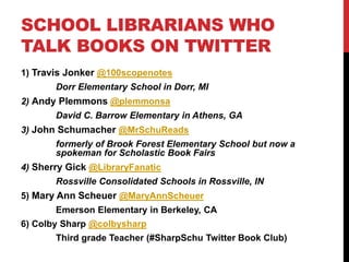 SCHOOL LIBRARIANS WHO
TALK BOOKS ON TWITTER
1) Travis Jonker @100scopenotes
Dorr Elementary School in Dorr, MI
2) Andy Plemmons @plemmonsa
David C. Barrow Elementary in Athens, GA
3) John Schumacher @MrSchuReads
formerly of Brook Forest Elementary School but now a
spokeman for Scholastic Book Fairs
4) Sherry Gick @LibraryFanatic
Rossville Consolidated Schools in Rossville, IN
5) Mary Ann Scheuer @MaryAnnScheuer
Emerson Elementary in Berkeley, CA
6) Colby Sharp @colbysharp
Third grade Teacher (#SharpSchu Twitter Book Club)
 