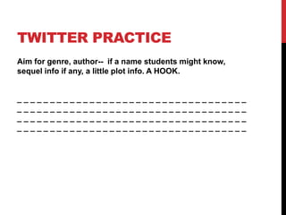 TWITTER PRACTICE
Aim for genre, author-- if a name students might know,
sequel info if any, a little plot info. A HOOK.
_ _ _ _ _ _ _ _ _ _ _ _ _ _ _ _ _ _ _ _ _ _ _ _ _ _ _ _ _ _ _ _ _ _ _
_ _ _ _ _ _ _ _ _ _ _ _ _ _ _ _ _ _ _ _ _ _ _ _ _ _ _ _ _ _ _ _ _ _ _
_ _ _ _ _ _ _ _ _ _ _ _ _ _ _ _ _ _ _ _ _ _ _ _ _ _ _ _ _ _ _ _ _ _ _
_ _ _ _ _ _ _ _ _ _ _ _ _ _ _ _ _ _ _ _ _ _ _ _ _ _ _ _ _ _ _ _ _ _ _
 