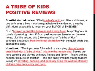 A TRIBE OF KIDS
POSITIVE REVIEWS
Booklist starred review: “Clad in a leafy tunic and little stick horns, a
boy embraces a blue mountain goat before it wanders up a nearby
cliff…don’t expect this to linger on your SMACK of SHELVES.”
SLJ: “Arrayed in pixielike footwear and a leafy tunic, his protagonist is
constantly moving… A shift from past to present tense upon the return
home, plus the second use (new meaning) of "a tribe of kids,"
contrasts a raucous, Pan-like forest civilization with the quiet goats that
opened the story.
Hornbook: “The trip comes full-circle in a satisfying blast of green
trees filled with a "tribe of kids," this time the human kind. Seeing our
hero dancing and playing with new friends and family -- finally, with no
need for disguise or imitation -- one can easily imagine young readers
joining in: cavorting, dancing, and generally living the wild life of happy
children, free from worry and care.
 