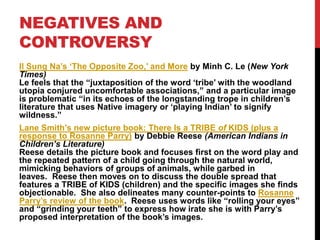 NEGATIVES AND
CONTROVERSY
Il Sung Na’s ‘The Opposite Zoo,’ and More by Minh C. Le (New York
Times)
Le feels that the “juxtaposition of the word ‘tribe’ with the woodland
utopia conjured uncomfortable associations,” and a particular image
is problematic “in its echoes of the longstanding trope in children’s
literature that uses Native imagery or ‘playing Indian’ to signify
wildness.”
Lane Smith’s new picture book: There Is a TRIBE of KIDS (plus a
response to Rosanne Parry) by Debbie Reese (American Indians in
Children’s Literature)
Reese details the picture book and focuses first on the word play and
the repeated pattern of a child going through the natural world,
mimicking behaviors of groups of animals, while garbed in
leaves. Reese then moves on to discuss the double spread that
features a TRIBE of KIDS (children) and the specific images she finds
objectionable. She also delineates many counter-points to Rosanne
Parry’s review of the book. Reese uses words like “rolling your eyes”
and “grinding your teeth” to express how irate she is with Parry’s
proposed interpretation of the book’s images.
 