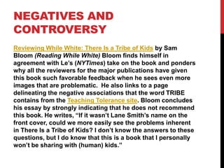 Reviewing While White: There Is a Tribe of Kids by Sam
Bloom (Reading While White) Bloom finds himself in
agreement with Le’s (NYTimes) take on the book and ponders
why all the reviewers for the major publications have given
this book such favorable feedback when he sees even more
images that are problematic. He also links to a page
delineating the negative associations that the word TRIBE
contains from the Teaching Tolerance site. Bloom concludes
his essay by strongly indicating that he does not recommend
this book. He writes, “If it wasn’t Lane Smith’s name on the
front cover, could we more easily see the problems inherent
in There Is a Tribe of Kids? I don’t know the answers to these
questions, but I do know that this is a book that I personally
won’t be sharing with (human) kids.”
NEGATIVES AND
CONTROVERSY
 