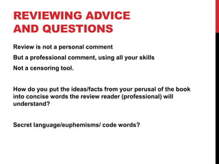 REVIEWING ADVICE
AND QUESTIONS
Review is not a personal comment
But a professional comment, using all your skills
Not a censoring tool.
How do you put the ideas/facts from your perusal of the book
into concise words the review reader (professional) will
understand?
Secret language/euphemisms/ code words?
 
