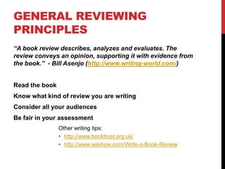 GENERAL REVIEWING
PRINCIPLES
“A book review describes, analyzes and evaluates. The
review conveys an opinion, supporting it with evidence from
the book.” - Bill Asenjo (http://www.writing-world.com/)
Read the book
Know what kind of review you are writing
Consider all your audiences
Be fair in your assessment
Other writing tips:
• http://www.booktrust.org.uk/
• http://www.wikihow.com/Write-a-Book-Review
 