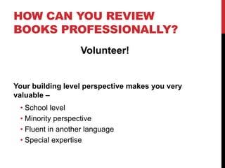 HOW CAN YOU REVIEW
BOOKS PROFESSIONALLY?
Volunteer!
Your building level perspective makes you very
valuable –
• School level
• Minority perspective
• Fluent in another language
• Special expertise
 