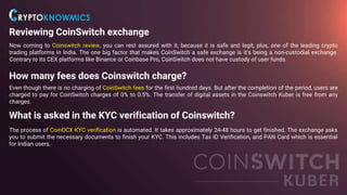 Reviewing CoinSwitch exchange
Now coming to Coinswitch review, you can rest assured with it, because it is safe and legit, plus, one of the leading crypto
trading platforms in India. The one big factor that makes CoinSwitch a safe exchange is it's being a non-custodial exchange.
Contrary to its CEX platforms like Binance or Coinbase Pro, CoinSwitch does not have custody of user funds.
How many fees does Coinswitch charge?
Even though there is no charging of CoinSwitch fees for the first hundred days. But after the completion of the period, users are
charged to pay for CoinSwitch charges of 0% to 0.5%. The transfer of digital assets in the Coinswitch Kuber is free from any
charges.
What is asked in the KYC verification of Coinswitch?
The process of CoinDCX KYC verification is automated. It takes approximately 24-48 hours to get finished. The exchange asks
you to submit the necessary documents to finish your KYC. This includes Tax ID Verification, and PAN Card which is essential
for Indian users.
 