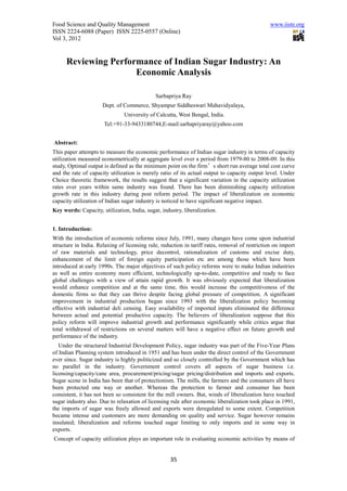 Food Science and Quality Management                                                             www.iiste.org
ISSN 2224-6088 (Paper) ISSN 2225-0557 (Online)
Vol 3, 2012


      Reviewing Performance of Indian Sugar Industry: An
                      Economic Analysis

                                             Sarbapriya Ray
                      Dept. of Commerce, Shyampur Siddheswari Mahavidyalaya,
                               University of Calcutta, West Bengal, India.
                      Tel:+91-33-9433180744,E-mail:sarbapriyaray@yahoo.com


Abstract:
This paper attempts to measure the economic performance of Indian sugar industry in terms of capacity
utilization measured econometrically at aggregate level over a period from 1979-80 to 2008-09. In this
study, Optimal output is defined as the minimum point on the firm’s short run average total cost curve
and the rate of capacity utilization is merely ratio of its actual output to capacity output level. Under
Choice theoretic framework, the results suggest that a significant variation in the capacity utilization
rates over years within same industry was found. There has been diminishing capacity utilization
growth rate in this industry during post reform period. The impact of liberalization on economic
capacity utilization of Indian sugar industry is noticed to have significant negative impact.
Key words: Capacity, utilization, India, sugar, industry, liberalization.


1. Introduction:
With the introduction of economic reforms since July, 1991, many changes have come upon industrial
structure in India. Relaxing of licensing rule, reduction in tariff rates, removal of restriction on import
of raw materials and technology, price decontrol, rationalization of customs and excise duty,
enhancement of the limit of foreign equity participation etc are among those which have been
introduced at early 1990s. The major objectives of such policy reforms were to make Indian industries
as well as entire economy more efficient, technologically up-to-date, competitive and ready to face
global challenges with a view of attain rapid growth. It was obviously expected that liberalization
would enhance competition and at the same time, this would increase the competitiveness of the
domestic firms so that they can thrive despite facing global pressure of competition. A significant
improvement in industrial production began since 1993 with the liberalization policy becoming
effective with industrial deli censing. Easy availability of imported inputs eliminated the difference
between actual and potential productive capacity. The believers of liberalization suppose that this
policy reform will improve industrial growth and performance significantly while critics argue that
total withdrawal of restrictions on several matters will have a negative effect on future growth and
performance of the industry.
   Under the structured Industrial Development Policy, sugar industry was part of the Five-Year Plans
of Indian Planning system introduced in 1951 and has been under the direct control of the Government
ever since. Sugar industry is highly politicized and so closely controlled by the Government which has
no parallel in the industry. Government control covers all aspects of sugar business i.e.
licensing/capacity/cane area, procurement/pricing/sugar pricing/distribution and imports and exports.
Sugar scene in India has been that of protectionism. The mills, the farmers and the consumers all have
been protected one way or another. Whereas the protection to farmer and consumer has been
consistent, it has not been so consistent for the mill owners. But, winds of liberalization have touched
sugar industry also. Due to relaxation of licensing rule after economic liberalization took place in 1991,
the imports of sugar was freely allowed and exports were deregulated to some extent. Competition
became intense and customers are more demanding on quality and service. Sugar however remains
insulated; liberalization and reforms touched sugar limiting to only imports and in some way in
exports.
Concept of capacity utilization plays an important role in evaluating economic activities by means of


                                                    35
 