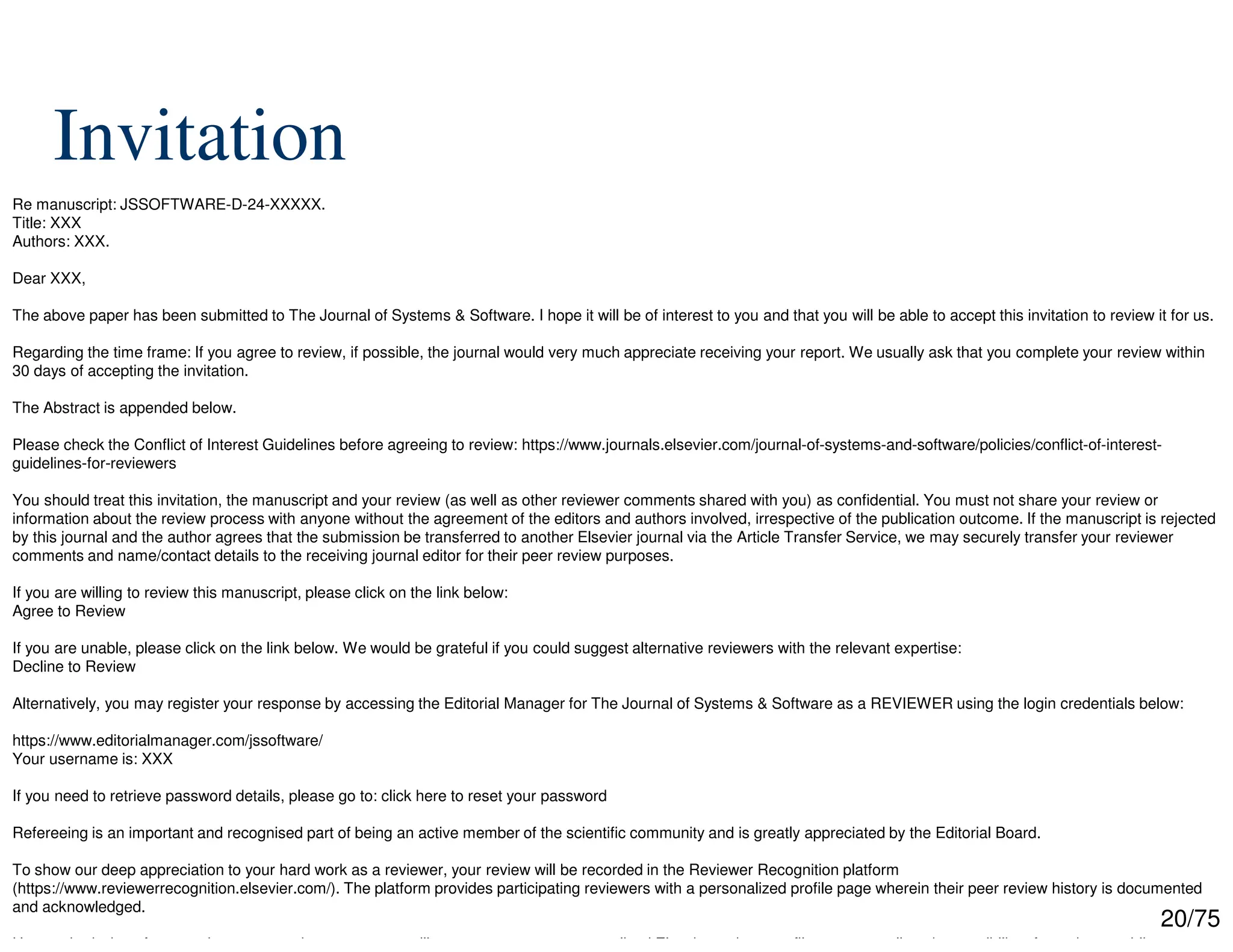 20/75
Invitation
Re manuscript: JSSOFTWARE-D-24-XXXXX.
Title: XXX
Authors: XXX.
Dear XXX,
The above paper has been submitted to The Journal of Systems & Software. I hope it will be of interest to you and that you will be able to accept this invitation to review it for us.
Regarding the time frame: If you agree to review, if possible, the journal would very much appreciate receiving your report. We usually ask that you complete your review within
30 days of accepting the invitation.
The Abstract is appended below.
Please check the Conflict of Interest Guidelines before agreeing to review: https://www.journals.elsevier.com/journal-of-systems-and-software/policies/conflict-of-interest-
guidelines-for-reviewers
You should treat this invitation, the manuscript and your review (as well as other reviewer comments shared with you) as confidential. You must not share your review or
information about the review process with anyone without the agreement of the editors and authors involved, irrespective of the publication outcome. If the manuscript is rejected
by this journal and the author agrees that the submission be transferred to another Elsevier journal via the Article Transfer Service, we may securely transfer your reviewer
comments and name/contact details to the receiving journal editor for their peer review purposes.
If you are willing to review this manuscript, please click on the link below:
Agree to Review
If you are unable, please click on the link below. We would be grateful if you could suggest alternative reviewers with the relevant expertise:
Decline to Review
Alternatively, you may register your response by accessing the Editorial Manager for The Journal of Systems & Software as a REVIEWER using the login credentials below:
https://www.editorialmanager.com/jssoftware/
Your username is: XXX
If you need to retrieve password details, please go to: click here to reset your password
Refereeing is an important and recognised part of being an active member of the scientific community and is greatly appreciated by the Editorial Board.
To show our deep appreciation to your hard work as a reviewer, your review will be recorded in the Reviewer Recognition platform
(https://www.reviewerrecognition.elsevier.com/). The platform provides participating reviewers with a personalized profile page wherein their peer review history is documented
and acknowledged.
Upon submission of your review report to the system, you will get access to your personalized Elsevier reviews profile page as well as the possibility of creating a public page
 