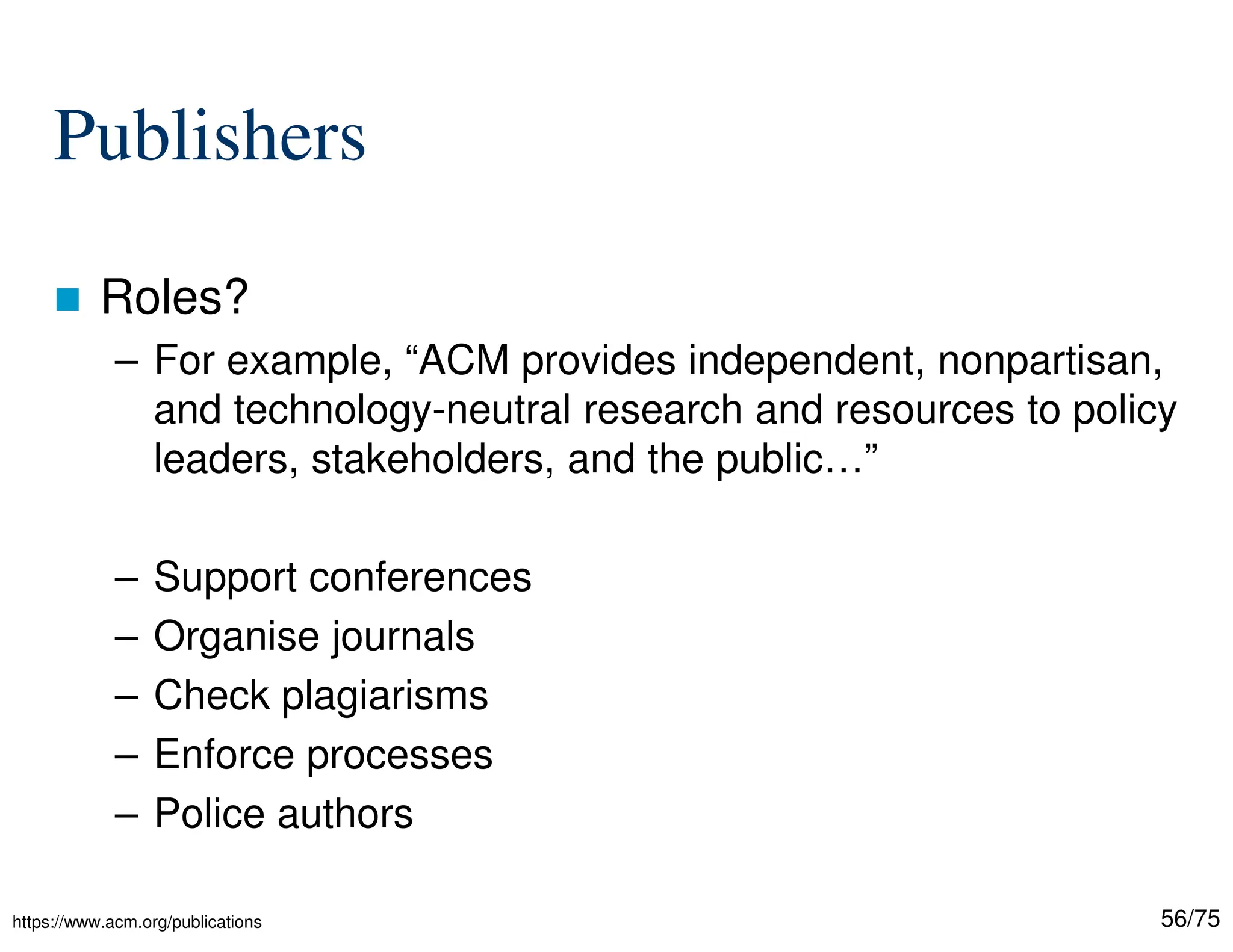 56/75
Publishers
 Roles?
– For example, “ACM provides independent, nonpartisan,
and technology-neutral research and resources to policy
leaders, stakeholders, and the public…”
– Support conferences
– Organise journals
– Check plagiarisms
– Enforce processes
– Police authors
https://www.acm.org/publications
 