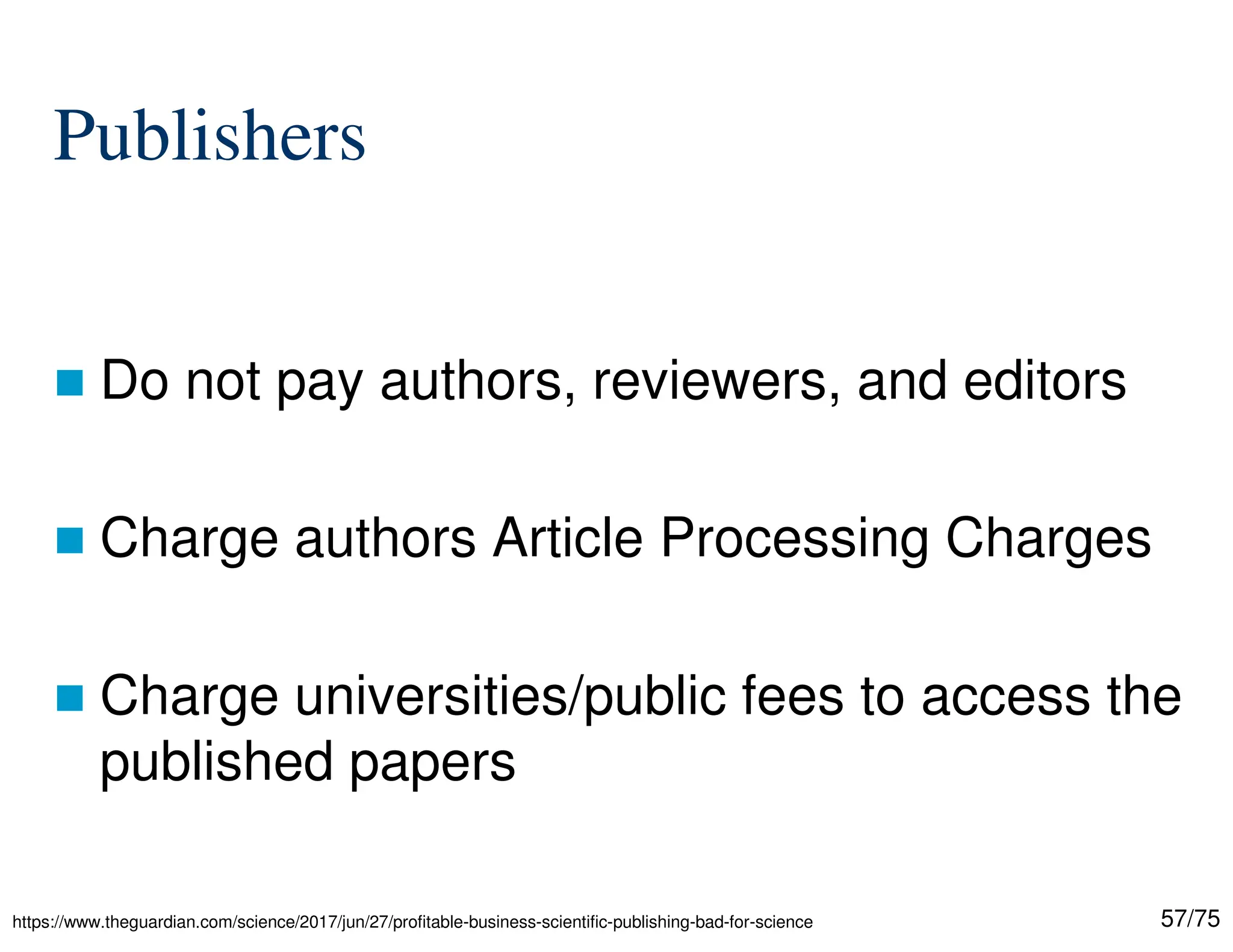 57/75
Publishers
 Do not pay authors, reviewers, and editors
 Charge authors Article Processing Charges
 Charge universities/public fees to access the
published papers
https://www.theguardian.com/science/2017/jun/27/profitable-business-scientific-publishing-bad-for-science
 