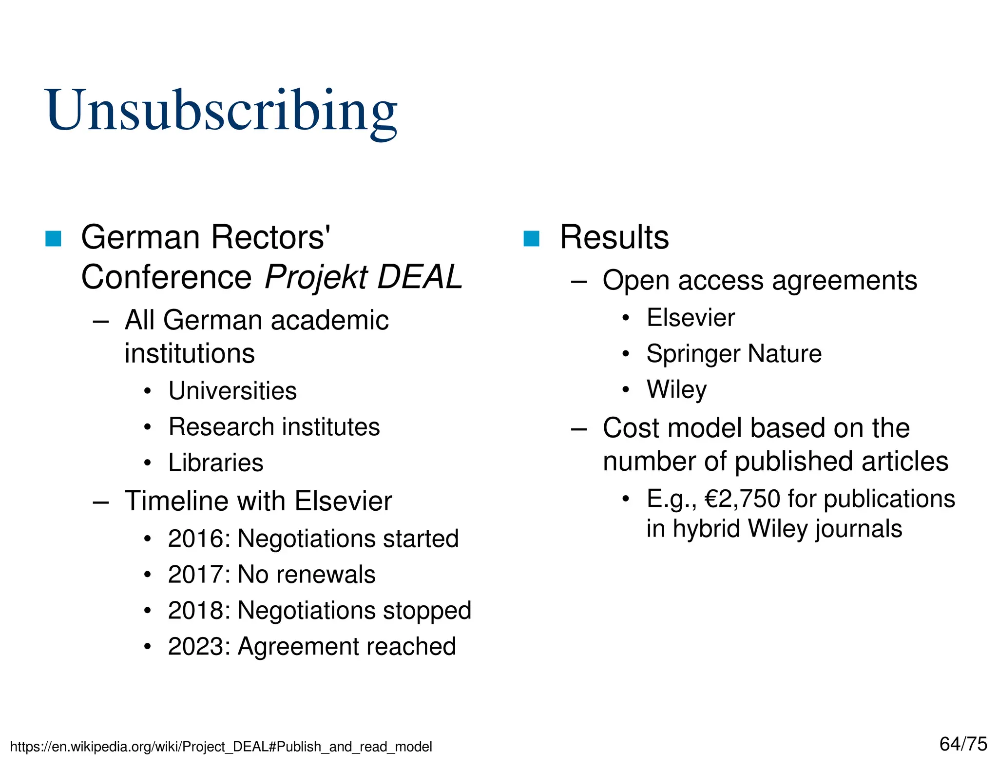 64/75
Unsubscribing
 German Rectors'
Conference Projekt DEAL
– All German academic
institutions
• Universities
• Research institutes
• Libraries
– Timeline with Elsevier
• 2016: Negotiations started
• 2017: No renewals
• 2018: Negotiations stopped
• 2023: Agreement reached
 Results
– Open access agreements
• Elsevier
• Springer Nature
• Wiley
– Cost model based on the
number of published articles
• E.g., €2,750 for publications
in hybrid Wiley journals
https://en.wikipedia.org/wiki/Project_DEAL#Publish_and_read_model
 