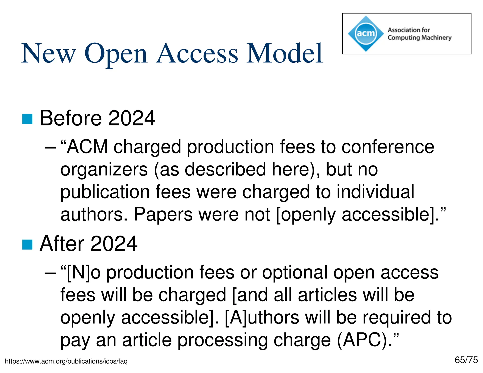 65/75
New Open Access Model
 Before 2024
– “ACM charged production fees to conference
organizers (as described here), but no
publication fees were charged to individual
authors. Papers were not [openly accessible].”
 After 2024
– “[N]o production fees or optional open access
fees will be charged [and all articles will be
openly accessible]. [A]uthors will be required to
pay an article processing charge (APC).”
https://www.acm.org/publications/icps/faq
 