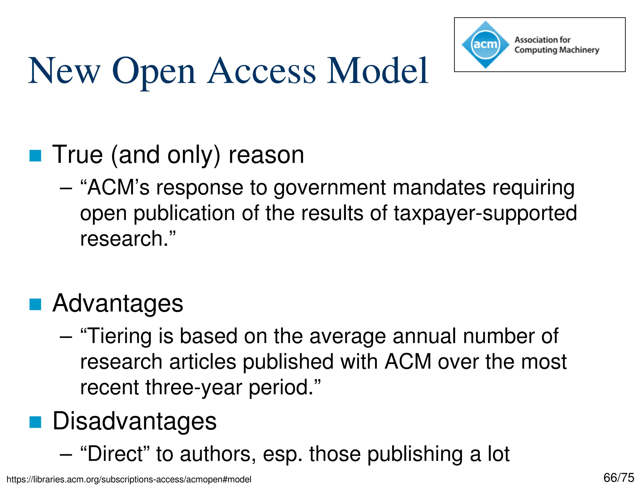 66/75
New Open Access Model
 True (and only) reason
– “ACM’s response to government mandates requiring
open publication of the results of taxpayer-supported
research.”
 Advantages
– “Tiering is based on the average annual number of
research articles published with ACM over the most
recent three-year period.”
 Disadvantages
– “Direct” to authors, esp. those publishing a lot
https://libraries.acm.org/subscriptions-access/acmopen#model
 