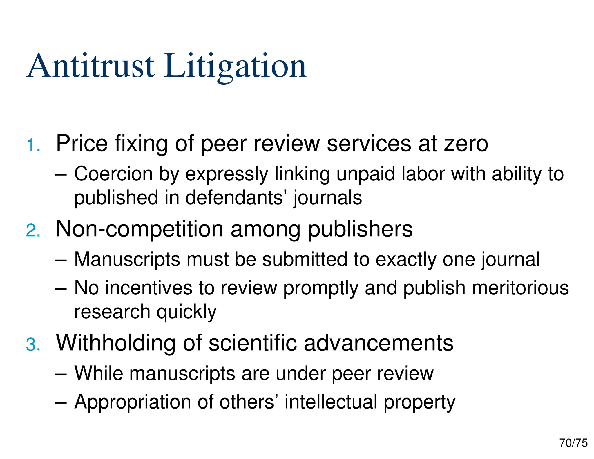 70/75
Antitrust Litigation
1. Price fixing of peer review services at zero
– Coercion by expressly linking unpaid labor with ability to
published in defendants’ journals
2. Non-competition among publishers
– Manuscripts must be submitted to exactly one journal
– No incentives to review promptly and publish meritorious
research quickly
3. Withholding of scientific advancements
– While manuscripts are under peer review
– Appropriation of others’ intellectual property
 
