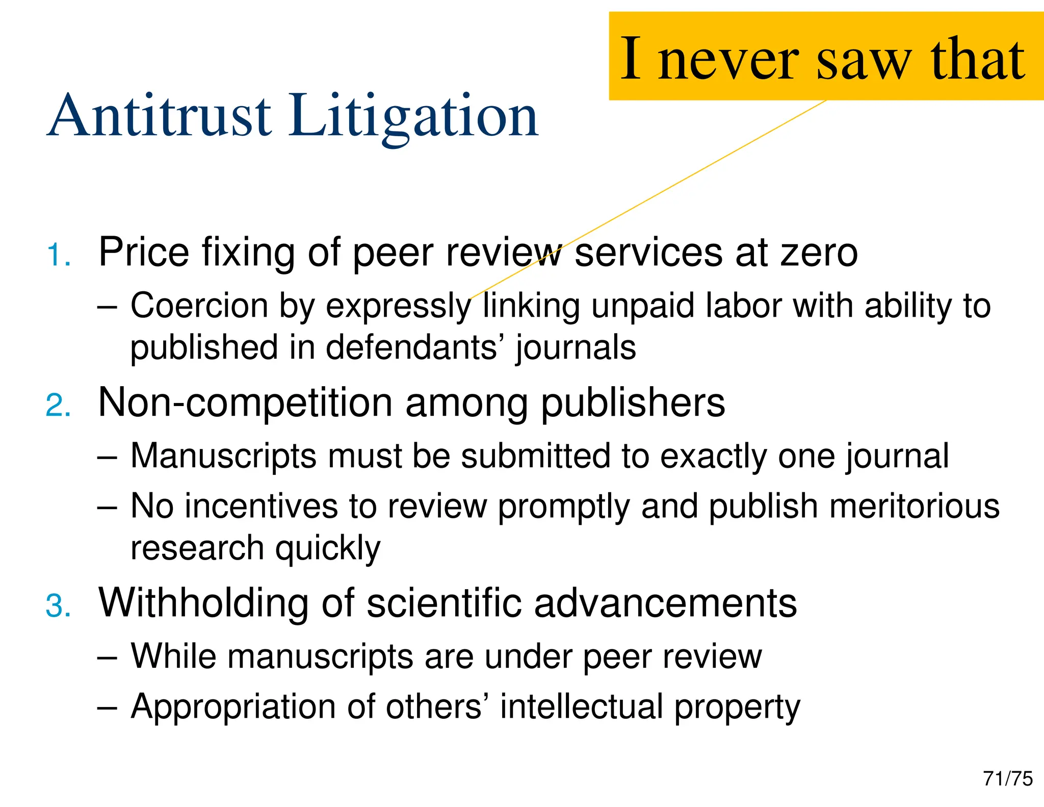 71/75
Antitrust Litigation
1. Price fixing of peer review services at zero
– Coercion by expressly linking unpaid labor with ability to
published in defendants’ journals
2. Non-competition among publishers
– Manuscripts must be submitted to exactly one journal
– No incentives to review promptly and publish meritorious
research quickly
3. Withholding of scientific advancements
– While manuscripts are under peer review
– Appropriation of others’ intellectual property
I never saw that
 