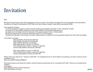 44/75
Invitation
Dear,
We hope this email finds you well. We are pleased to invite you to serve on the Program Committee (PC) of the 33rd edition of the International
Conference on Program Comprehension (ICPC 2025) to be held in Ottawa, Canada, in April 2025 (co-located with ICSE).
If you accept this invitation:
You will be assigned 3-4 papers to review during the reviewing period between November 10, 204 - December 18, 2024.
we expect you to write detailed, balanced, and informative reviews for all the papers assigned to you,
we expect you to contribute to the online discussion of the papers assigned to you in a timely fashion.
We will also assign each PC member as a discussion lead on one or more papers.
Reviewers are expected to fully consider the authors' responses after the rebuttal time and be prepared to adjust their initial review accordingly.
The timeline is as follows:
Abstract deadline: November 06, 2024 AoE
Paper bidding: November 07-09, 2024 AoE
Paper deadline: November 09, 2024 AoE
Meta-review deadline: January 10, 2025 AoE
Final notification sent to authors: January 12, 2025 AoE
Camera-ready deadline: February 05, 2025 AoE
...
Meta-review deadline: January 10, 2025 AoE
Final notification sent to authors: January 12, 2025 AoE
Camera-ready deadline: February 05, 2025 AoE
Please confirm your decision by ***August 16, 2024 AoE*** by completing the form in the link below or by sending us an email in case you cannot
complete the form:
https://forms.gle/MTukfybwjuoWBg1w9
We sincerely hope you will accept this invitation, and look forward to working with you for a successful ICPC 2025. Thank you for considering this
invitation!
Kind regards,
Gema Rodriguez-Perez and Coen de Roover
ICPC 2025 Program Co-chairs
 