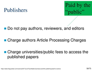 58/75
Publishers
 Do not pay authors, reviewers, and editors
 Charge authors Article Processing Charges
 Charge universities/public fees to access the
published papers
https://www.theguardian.com/science/2017/jun/27/profitable-business-scientific-publishing-bad-for-science
Paid by the
“public”
 
