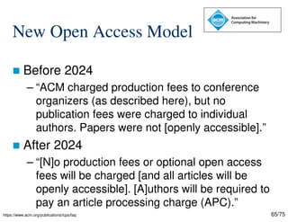 65/75
New Open Access Model
 Before 2024
– “ACM charged production fees to conference
organizers (as described here), but no
publication fees were charged to individual
authors. Papers were not [openly accessible].”
 After 2024
– “[N]o production fees or optional open access
fees will be charged [and all articles will be
openly accessible]. [A]uthors will be required to
pay an article processing charge (APC).”
https://www.acm.org/publications/icps/faq
 