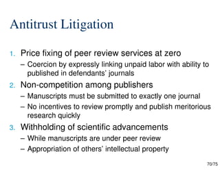70/75
Antitrust Litigation
1. Price fixing of peer review services at zero
– Coercion by expressly linking unpaid labor with ability to
published in defendants’ journals
2. Non-competition among publishers
– Manuscripts must be submitted to exactly one journal
– No incentives to review promptly and publish meritorious
research quickly
3. Withholding of scientific advancements
– While manuscripts are under peer review
– Appropriation of others’ intellectual property
 