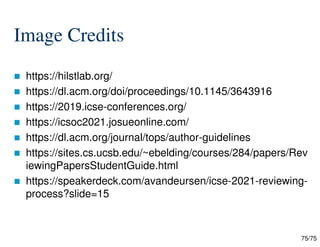 75/75
Image Credits
 https://hilstlab.org/
 https://dl.acm.org/doi/proceedings/10.1145/3643916
 https://2019.icse-conferences.org/
 https://icsoc2021.josueonline.com/
 https://dl.acm.org/journal/tops/author-guidelines
 https://sites.cs.ucsb.edu/~ebelding/courses/284/papers/Rev
iewingPapersStudentGuide.html
 https://speakerdeck.com/avandeursen/icse-2021-reviewing-
process?slide=15
 