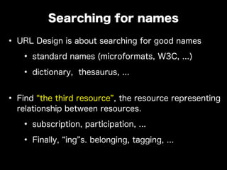 • URL Design is about searching for good names
• standard names (microformats, W3C, ...)
• dictionary, thesaurus, ...
• Find the third resource , the resource representing
relationship between resources.
• subscription, participation, ...
• Finally, ing s. belonging, tagging, ...
Searching for names
 
