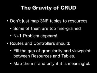 •Don t just map 3NF tables to resources
•Some of them are too ﬁne-grained
•N+1 Problem appears!
•Routes and Controllers should:
•Fill the gap of granularity and viewpoint
between Resources and Tables.
•Map them if and only if it is meaningful.
The Gravity of CRUD
 