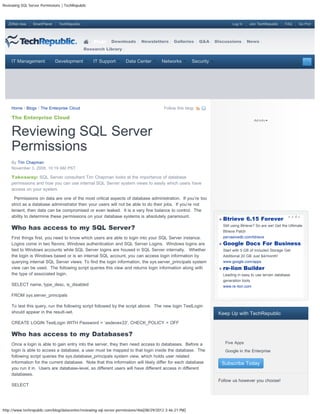 Reviewing SQL Server Permissions | TechRepublic



   ZDNet Asia    SmartPlanet    TechRepublic                                                                                    Log In    Join TechRepublic     FAQ     Go Pro!




                                                   Blogs     Downloads       Newsletters        Galleries     Q&A    Discussions         News
                                               Research Library


     IT Management             Development         IT Support        Data Center         Networks         Security




     Home / Blogs / The Enterprise Cloud                                                  Follow this blog:

     The Enterprise Cloud


     Reviewing SQL Server
     Permissions
     By Tim Chapman
     November 3, 2008, 10:19 AM PST

     Takeaway: SQL Server consultant Tim Chapman looks at the importance of database
     permissions and how you can use internal SQL Server system views to easily which users have
     access on your system.

       Permissions on data are one of the most critical aspects of database administration. If you’re too
     strict as a database administrator then your users will not be able to do their jobs. If you’re not
     lenient, then data can be compromised or even leaked. It is a very fine balance to control. The
     ability to determine these permissions on your database systems is absolutely paramount.
                                                                                                                           Btrieve 6.15 Forever
     Who has access to my SQL Server?                                                                                      Still using Btrieve? So are we! Get the Ultimate
                                                                                                                           Btrieve Patch
     First things first, you need to know which users are able to login into your SQL Server instance.                     pervasivedb.com/btrieve
     Logins come in two flavors; Windows authentication and SQL Server Logins. Windows logins are                          Google Docs For Business
     tied to Windows accounts while SQL Server logins are housed in SQL Server internally. Whether                         Start with 5 GB of Included Storage Get
     the login is Windows based or is an internal SQL account, you can access login information by                         Additional 20 GB Just $4/month!
     querying internal SQL Server views. To find the login information, the sys.server_principals system                   www.google.com/apps
     view can be used. The following script queries this view and returns login information along with                     re-lion Builder
     the type of associated login.                                                                                         Leading in easy to use terrain database
                                                                                                                           generation tools
     SELECT name, type_desc, is_disabled                                                                                   www.re-lion.com

     FROM sys.server_principals

     To test this query, run the following script followed by the script above. The new login TestLogin
     should appear in the result-set.                                                                                 Keep Up with TechRepublic
     CREATE LOGIN TestLogin WITH Password = ‘asdevex33′, CHECK_POLICY = OFF

     Who has access to my Databases?
     Once a login is able to gain entry into the server, they then need access to databases. Before a
                                                                                                                       
                                                                                                                            Five Apps
     login is able to access a database, a user must be mapped to that login inside the database. The                  
                                                                                                                            Google in the Enterprise
     following script queries the sys.database_principals system view, which holds user related
     information for the current database. Note that this information will likely differ for each database                 Subscribe Today
     you run it in. Users are database-level, so different users will have different access in different
     databases.
                                                                                                                      Follow us however you choose!
     SELECT




http://www.techrepublic.com/blog/datacenter/reviewing-sql-server-permissions/466[08/29/2012 3:46:21 PM]
 