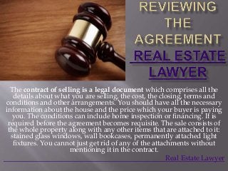 The contract of selling is a legal document which comprises all the
details about what you are selling, the cost, the closing, terms and
conditions and other arrangements. You should have all the necessary
information about the house and the price which your buyer is paying
you. The conditions can include home inspection or financing. It is
required before the agreement becomes requisite. The sale consists of
the whole property along with any other items that are attached to it:
stained glass windows, wall bookcases, permanently attached light
fixtures. You cannot just get rid of any of the attachments without
mentioning it in the contract.
Real Estate Lawyer
 