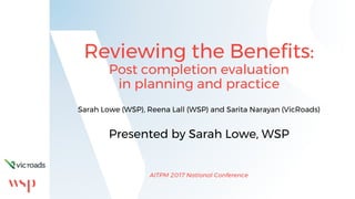 Reviewing the Benefits:
Post completion evaluation
in planning and practice
Sarah Lowe (WSP), Reena Lall (WSP) and Sarita Narayan (VicRoads)
Presented by Sarah Lowe, WSP
AITPM 2017 National Conference
 