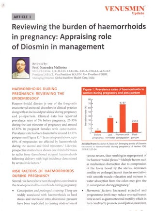 YENUSMII.
Update
Reviewing the burden of haemorrhoids
in pregnancy: Appraising role
of Diosmin in management
Reriewed by:
Prof. Narendra Malhotra
.I.D., F.I.C.O.G., F.I.C.M.C.H, F.R.C.O.G., F.I.C.S., F.M.A.S., A.F.I.A.P.
President I.S.P.A.T., Vice President W.A.P.M. Past President FOGSI,
lanaging Director, Global Rainbow Health Care, India
HAEMORRHOIDS DURING
PREGNANCY: REVIEWING THE
EPIDEMIOLOGY
Haemorrhoidal disease is one of the frequently
encountered anorectal disorders in clinical practice
along with an increased prevalence during pregnancy
and postpartum. Clinical data has reported
prevalence rates of 5% before pregnancy, 25-35o/o
during the last trimester of pregnancy and around
67.87% in pregnant females with constipation.
Prevalence rate has been found to be around 23.53o/o
postpartum (Figure 1).t'In certain populations, upto
85% of pregnancies are affected by haemorrholds
during the second and third trimesters.r Likeu'ise,
prospective studies have shown one-third of females
to suffer from thrombosed external haemorrhoids
following delivery rvith high incidence determined
by several risk factors.r
RISK FACTORS OF HAEMORRHOIDS
DURING PREGNANCY
Several risk factors have been thought to contribute to
the development of haemorrhoids during pregnancy.
o Constipation and prolonged straining: These are
widely associated with haemorrhoids as hard
stools and increased intra-abdominal pressure
have been implicated in causing obstruction of
80
70
o b(,
;
ts0
3+o
c
il
cJU
o --
10
0
Before Last Women with Post-
pregnancy trimester constipation partum
Adapted from: Buckshee K, Baxla AP. Emerging trends of Diosmin
treatment in haemorrhoids during pregnancy: A review. /O6.
201 8;8(1 ):25-34.
venous return, thus resulting in engorgement of
the haemorrhoidal plexus.16 Multiple factors such
as mechanical obstruction due to compression
of the lower bowel by the uterus, decreased
motility or prolonged transit time in association
with smooth muscle relaxation and increase in
water absorption from the coion may give rise
to constipation during pregnancy.T
o Hormonal factors: Increased estradiol and
progesterone levels may reduce orocecal transit
time as well as gastrointestinal motility which in
turn can directly promote constipation; moreover,
 