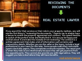 REVIEWING THE
DOCUMENTS
REAL ESTATE LAWYER
If you search for their services or their role in your property matters, you will
see the first thing is “reviewing the documents.” Experts say to always have
a lawyer to review the property agreement and contract. You spend months
in search of the perfect home and finally find it. It is easy to be happy and
excited about it and make the mistake of not reviewing.The contract is a
written agreement that states a lot of information such as terms and
transactions details.Whether you are the seller or the buyer, include a legal
professional in your team for this take. Some people make their real estate
agents check the papers.They sometimes overlook mistakes.The worst part
is when they hide errors intentionally because they will get payment from
the opposite party.They cannot also provide you with legal advice.They will
suggest you take a deal where they will have benefits.
real estate lawyer
 