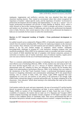 International Journal of English and Education
ISSN: 2278-4012, Volume:4, Issue:3, July 2015
37
Copyright © International Journal of English and Education | www.ijee.org
inadequate, inappropriate and ineffective activities that were detached from their actual
classroom teaching practice. They wanted an environment where their school recognised the
importance of teachers’ subject-specific needs, and the importance of teachers’ involvement in
professional development decision-making and implementation. To sum up, a ‘narrow’ view of
teacher professional development still prevails in India (Bolitho & Padwad, 2012), which is
solely focused on face-to-face training programs. A shift in attitudes and actions is necessary,
and teachers are the primary means of addressing and resolving this professional development
crisis in India. However, their current (passive) roles in their own professional development in
India are not essentially the best means to realize this transformation.
Barriers to ICT integrated teaching of English - From professional development to
practice:
In a global research survey conducted by Pelgrum (2001), of nationally representative samples of
schools from 26 countries including India, 38 barriers for employing computers in the classroom
were revealed. These obstacles were both material and non-material conditions. The major five
barriers in his list were limited number of computers, school teachers’ inadequate
knowledge/skills, challenges in merging ICT with instruction, arranging computer time, and
insufficient peripherals. Pulist (2005) in an exploratory study on secondary and senior secondary
level schools of Delhi identified that lack of computers with Internet connection, pressure of
curriculum on teachers, lack of teacher motivation, lack of technical expertise, regular power
cuts were seen as barriers for the use of web-based technology in the classroom.
There is a common understanding that exposure to technology does not necessarily lead to the
most effective uses of technology (Dawson, 2006). At first, teachers may start using an ICT tool,
but never develop beyond basic use of it. Surveys of teachers employing new ICT tools
demonstrated some ICT adoption by them, but oftentimes the exercise did not broaden their
higher level understanding or performance (Dawson, 2006). In the findings from case studies of
the introduction of the Intel Teach Essentials Course—a professional development program
focused on integrating information and communication technologies (ICT) into project-based
learning—into six schools in India, Chile, and Turkey, Light (2009) suggested that mere
introduction of a new tool, new practice or new policy in the classroom is not enough. Light
(2009) further claimed that change is essential and possible only “by deeply reshaping life in the
classrooms—from educators’ beliefs about learning to the relationships that make up the school
community.” (p. 12).
Until teachers realize the need, and more importantly, the ease of accessing ICT and the benefits
thereof, no amount of training or infrastructure can help. A survey carried out by Uniyal and
Pandey (2008) on teachers of the Uttarakhand region of India, found that even if there is
availability of computers, the teachers did not make use of it. Rajasekar and Vaiyapuri (2007)
studied computer knowledge and attitudes towards computers of 670 higher secondary school
teachers in the Cuddalore district of Tamilnadu, India. Their survey demonstrated that 60% of
the teachers had positive attitude towards computers however teachers’ computer knowledge was
 