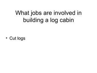 What jobs are involved in building a log cabin Cut logs 