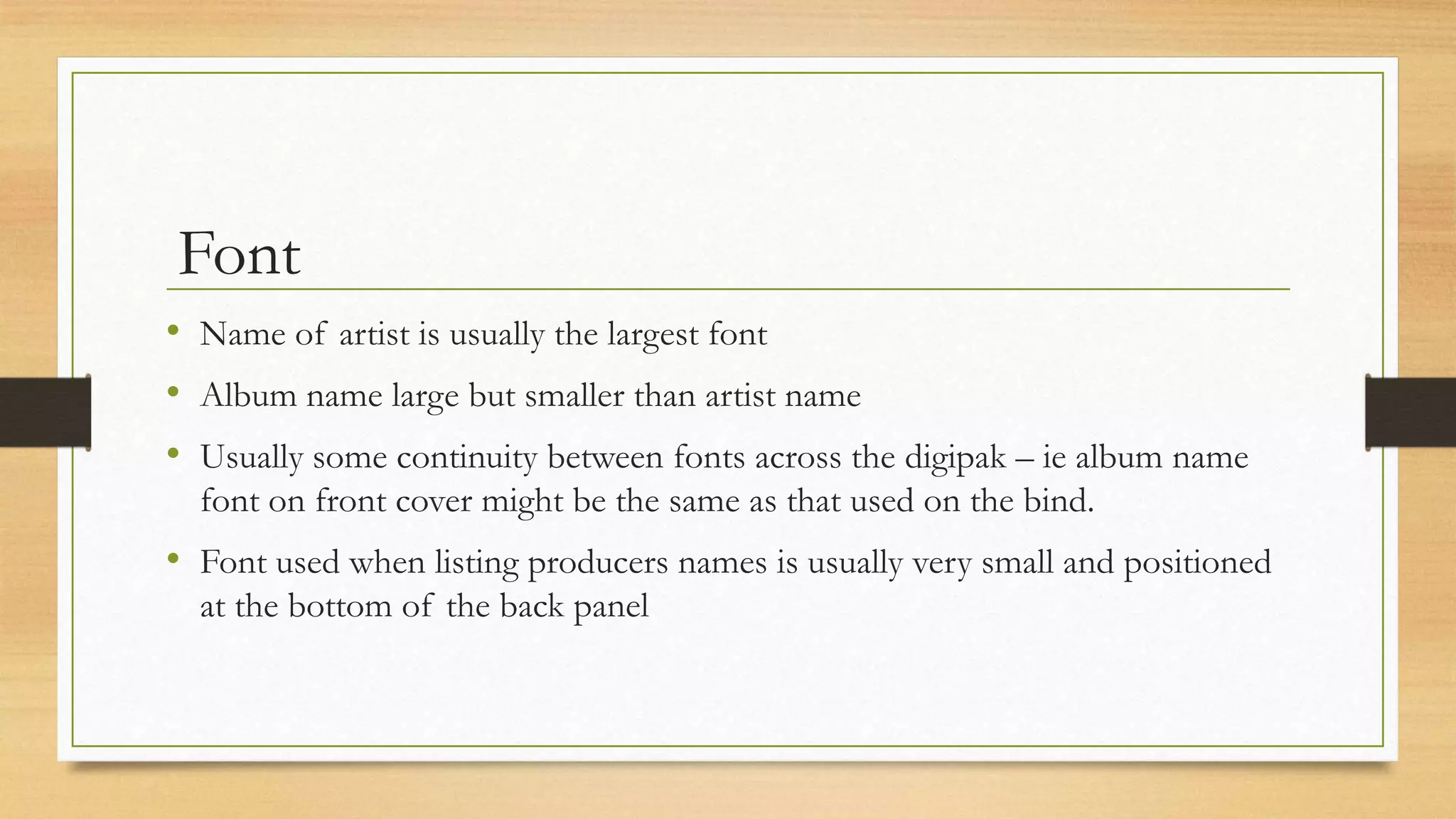Font
• Name of artist is usually the largest font
• Album name large but smaller than artist name
• Usually some continuity between fonts across the digipak – ie album name
font on front cover might be the same as that used on the bind.
• Font used when listing producers names is usually very small and positioned
at the bottom of the back panel
 