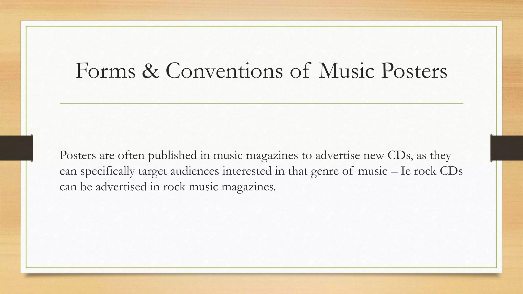 Forms & Conventions of Music Posters
Posters are often published in music magazines to advertise new CDs, as they
can specifically target audiences interested in that genre of music – Ie rock CDs
can be advertised in rock music magazines.
 