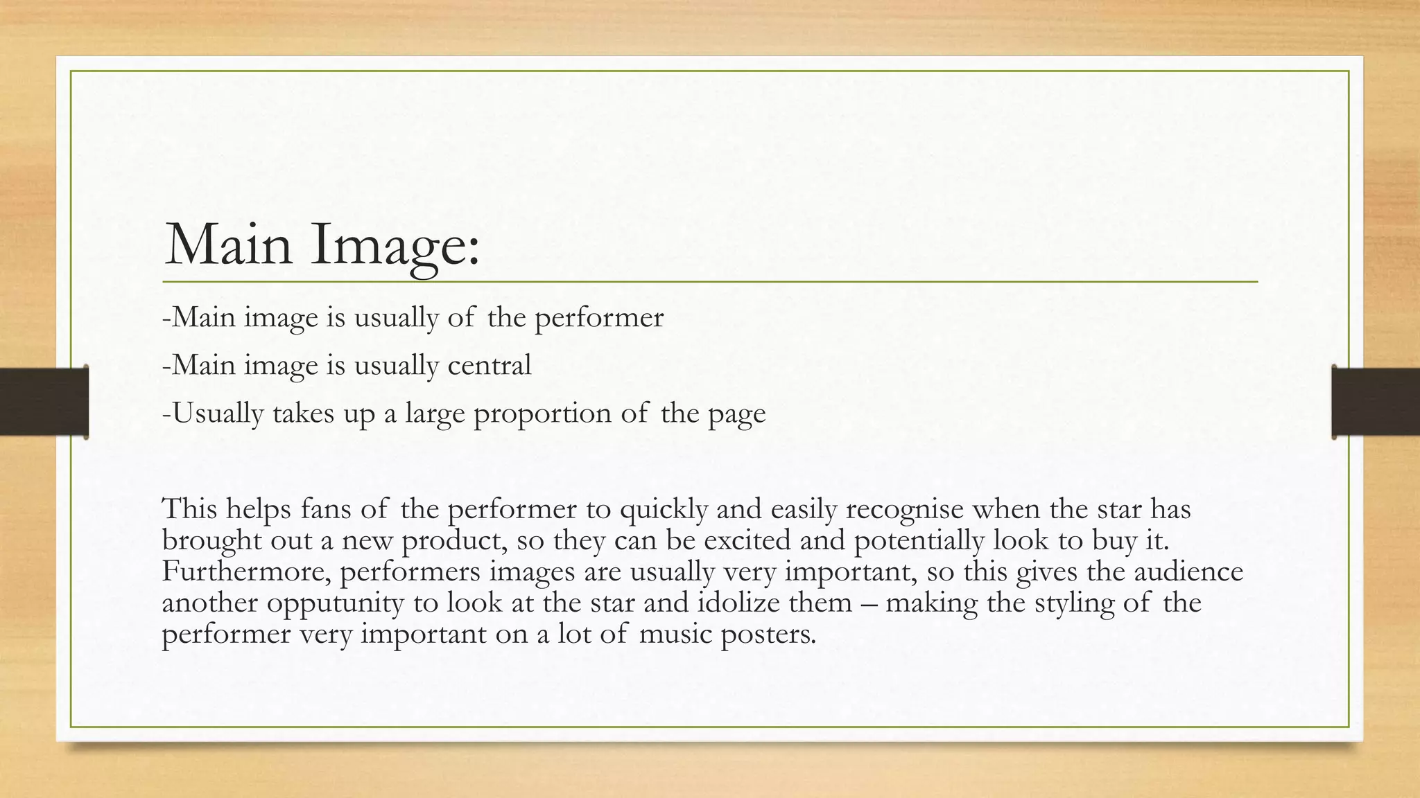 Main Image:
-Main image is usually of the performer
-Main image is usually central
-Usually takes up a large proportion of the page
This helps fans of the performer to quickly and easily recognise when the star has
brought out a new product, so they can be excited and potentially look to buy it.
Furthermore, performers images are usually very important, so this gives the audience
another opputunity to look at the star and idolize them – making the styling of the
performer very important on a lot of music posters.
 