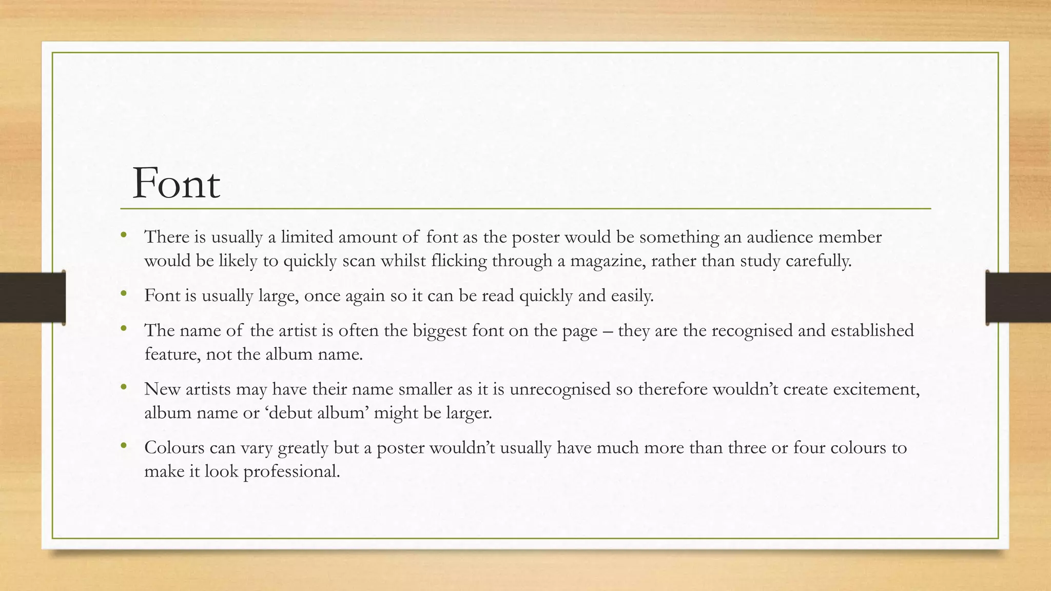 Font
• There is usually a limited amount of font as the poster would be something an audience member
would be likely to quickly scan whilst flicking through a magazine, rather than study carefully.
• Font is usually large, once again so it can be read quickly and easily.
• The name of the artist is often the biggest font on the page – they are the recognised and established
feature, not the album name.
• New artists may have their name smaller as it is unrecognised so therefore wouldn’t create excitement,
album name or ‘debut album’ might be larger.
• Colours can vary greatly but a poster wouldn’t usually have much more than three or four colours to
make it look professional.
 