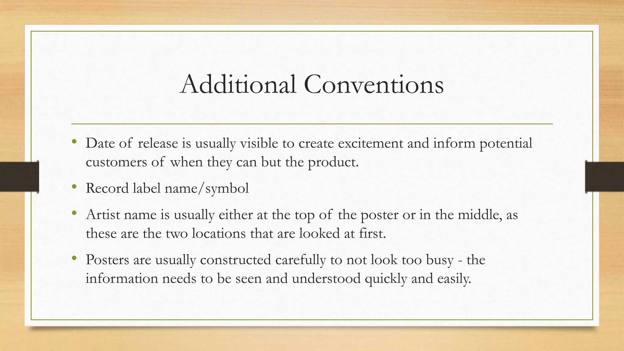 Additional Conventions
• Date of release is usually visible to create excitement and inform potential
customers of when they can but the product.
• Record label name/symbol
• Artist name is usually either at the top of the poster or in the middle, as
these are the two locations that are looked at first.
• Posters are usually constructed carefully to not look too busy - the
information needs to be seen and understood quickly and easily.
 