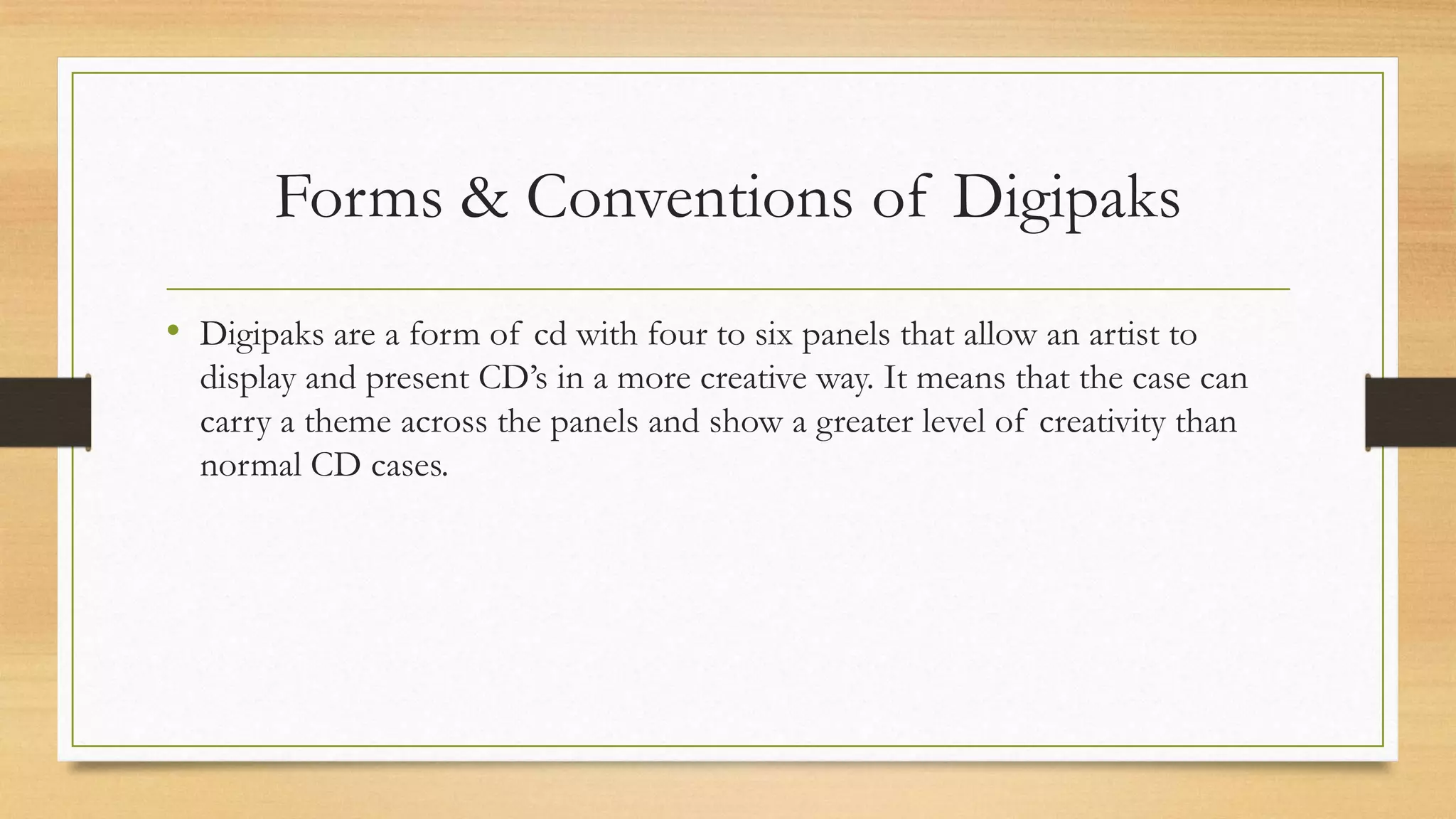 Forms & Conventions of Digipaks
• Digipaks are a form of cd with four to six panels that allow an artist to
display and present CD’s in a more creative way. It means that the case can
carry a theme across the panels and show a greater level of creativity than
normal CD cases.
 