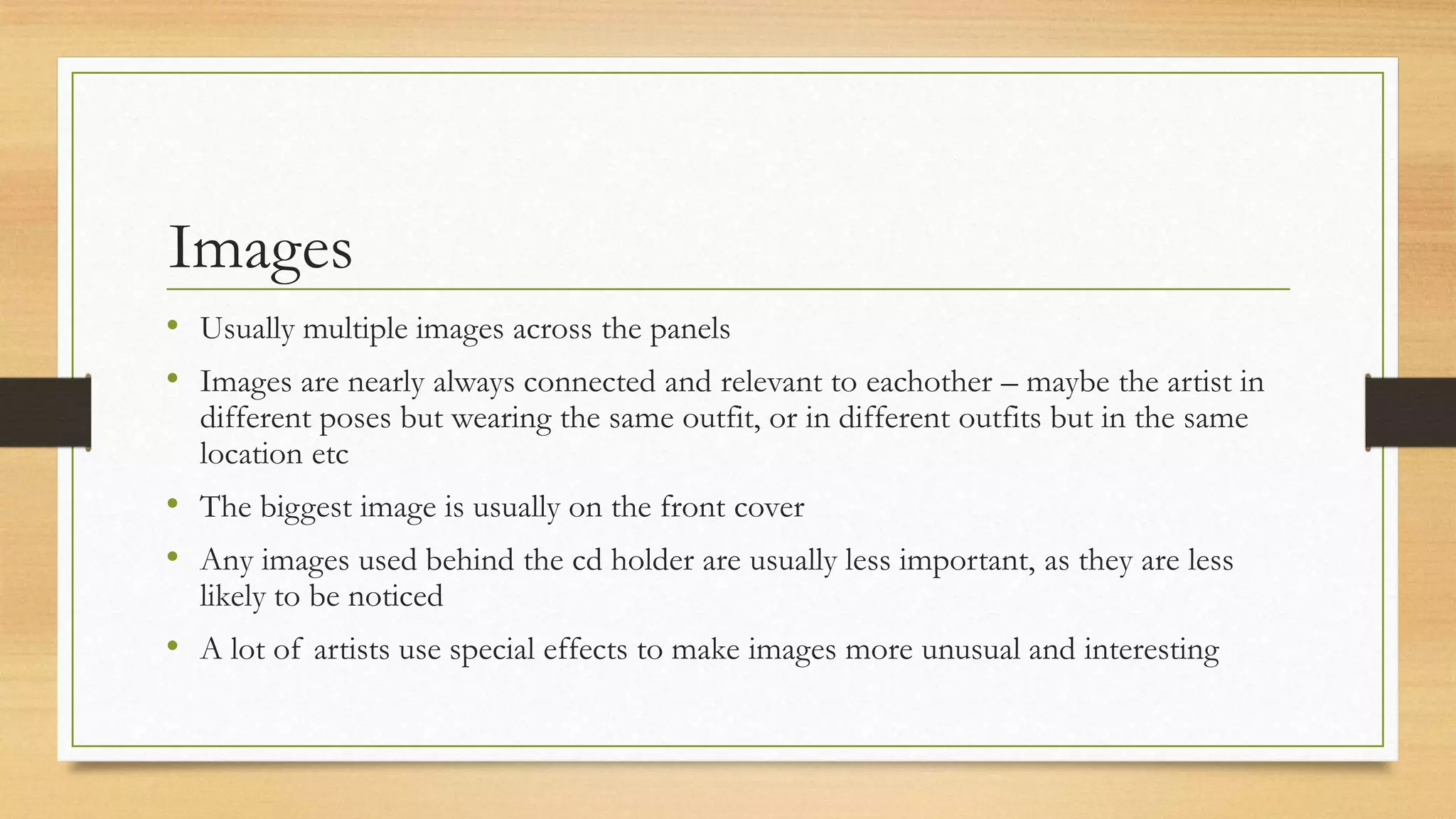 Images
• Usually multiple images across the panels
• Images are nearly always connected and relevant to eachother – maybe the artist in
different poses but wearing the same outfit, or in different outfits but in the same
location etc
• The biggest image is usually on the front cover
• Any images used behind the cd holder are usually less important, as they are less
likely to be noticed
• A lot of artists use special effects to make images more unusual and interesting
 