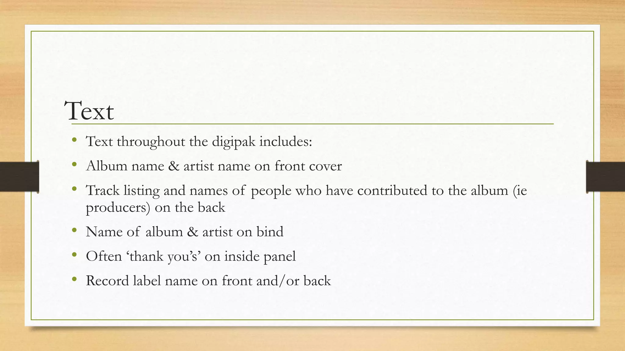 Text
• Text throughout the digipak includes:
• Album name & artist name on front cover
• Track listing and names of people who have contributed to the album (ie
producers) on the back
• Name of album & artist on bind
• Often ‘thank you’s’ on inside panel
• Record label name on front and/or back
 