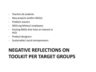 NEGATIVE REFLECTIONS ON
TOOLKIT PER TARGET GROUPS
- Teachers & students
- New projects (within NGOs)
- Problem owners
- IDEO.org fellows/ employees
- Existing NGOs that have an interest in
HCD
- Product designers
- Sustainable/ social entrepreneurs
 