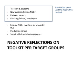NEGATIVE REFLECTIONS ON
TOOLKIT PER TARGET GROUPS
- Teachers & students
- New projects (within NGOs)
- Problem owners
- IDEO.org fellows/ employees
- Existing NGOs that have an interest in
HCD
- Product designers
- Sustainable/ social entrepreneurs
These target groups
used the steps within
the book
 