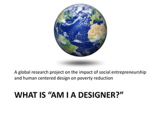WHAT IS “AM I A DESIGNER?”
A global research project on the impact of social entrepreneurship
and human centered design on poverty reduction
 
