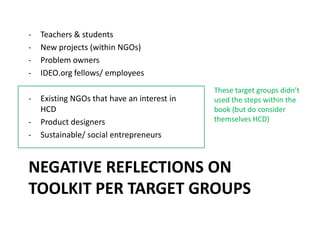 NEGATIVE REFLECTIONS ON
TOOLKIT PER TARGET GROUPS
- Teachers & students
- New projects (within NGOs)
- Problem owners
- IDEO.org fellows/ employees
- Existing NGOs that have an interest in
HCD
- Product designers
- Sustainable/ social entrepreneurs
These target groups didn’t
used the steps within the
book (but do consider
themselves HCD)
 