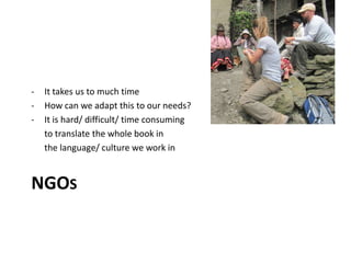 NGOS
- It takes us to much time
- How can we adapt this to our needs?
- It is hard/ difficult/ time consuming
to translate the whole book in
the language/ culture we work in
 