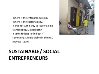 SUSTAINABLE/ SOCIAL
ENTREPRENEURS
- Where is the entrepreneurship?
- Where is the sustainability?
- Is this not just a way to justify an old
fashioned NGO approach?
- It takes to long to find out if
something is really viable in the HCD
process (Lean)
 