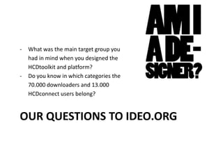 OUR QUESTIONS TO IDEO.ORG
- What was the main target group you
had in mind when you designed the
HCDtoolkit and platform?
- Do you know in which categories the
70.000 downloaders and 13.000
HCDconnect users belong?
 