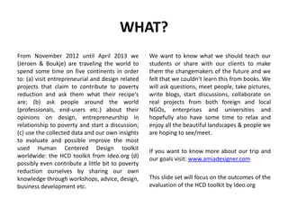 WHAT?
From November 2012 until April 2013 we
(Jeroen & Boukje) are traveling the world to
spend some time on five continents in order
to: (a) visit entrepreneurial and design related
projects that claim to contribute to poverty
reduction and ask them what their recipe's
are; (b) ask people around the world
(professionals, end-users etc.) about their
opinions on design, entrepreneurship in
relationship to poverty and start a discussion;
(c) use the collected data and our own insights
to evaluate and possible improve the most
used Human Centered Design toolkit
worldwide: the HCD toolkit from Ideo.org (d)
possibly even contribute a little bit to poverty
reduction ourselves by sharing our own
knowledge through workshops, advice, design,
business development etc.
We want to know what we should teach our
students or share with our clients to make
them the changemakers of the future and we
felt that we couldn’t learn this from books. We
will ask questions, meet people, take pictures,
write blogs, start discussions, collaborate on
real projects from both foreign and local
NGOs, enterprises and universities and
hopefully also have some time to relax and
enjoy all the beautiful landscapes & people we
are hoping to see/meet.
If you want to know more about our trip and
our goals visit: www.amiadesigner.com
This slide set will focus on the outcomes of the
evaluation of the HCD toolkit by Ideo.org
 