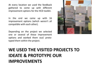 WE USED THE VISITED PROJECTS TO
IDEATE & PROTOTYPE OUR
IMPROVEMENTS
At every location we used the feedback
gathered to come up with different
improvement options for the HCD toolkit.
In the end we came up with 16
improvement options (which weren't all
compatible with each other).
Depending on the project we selected
one or several of these improvement
options and worked them out/ proto-
typed them within the project.
 